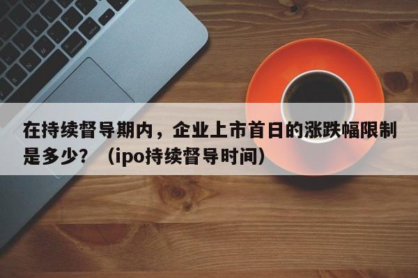 在持续督导期内,企业上市首日的涨跌幅限制是多少?(ipo持续督导时间)-第1张图片-深圳中创商业咨询 在持续督导期内,企业上市首日的涨跌幅限制是多少?(ipo持续督导时间)-第1张图片-深圳中创商业咨询